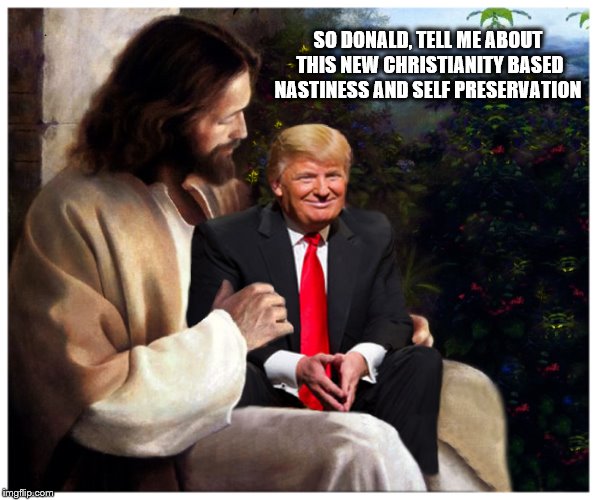 The New Way | SO DONALD, TELL ME ABOUT THIS NEW CHRISTIANITY BASED NASTINESS AND SELF PRESERVATION | image tagged in donald trump,jesus christ,holy bible,selfishness | made w/ Imgflip meme maker