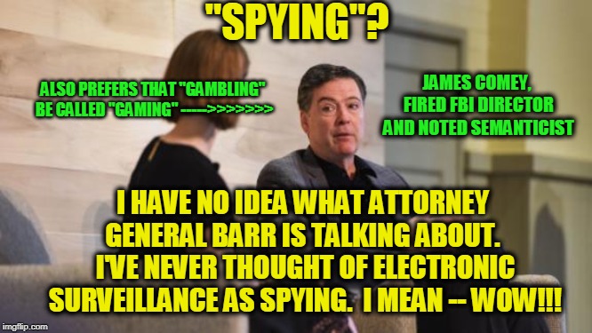 Surveillance: Govspeak for "Spying" | "SPYING"? JAMES COMEY, FIRED FBI DIRECTOR AND NOTED SEMANTICIST; ALSO PREFERS THAT "GAMBLING" BE CALLED "GAMING" ----->>>>>>>; I HAVE NO IDEA WHAT ATTORNEY GENERAL BARR IS TALKING ABOUT.  I'VE NEVER THOUGHT OF ELECTRONIC SURVEILLANCE AS SPYING.  I MEAN -- WOW!!! | image tagged in james comey,spying,surveillance | made w/ Imgflip meme maker