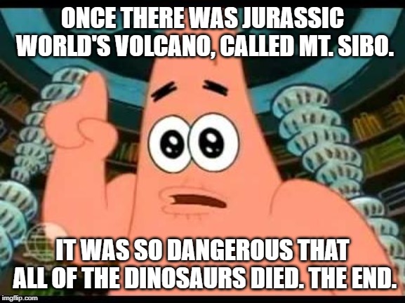 Patrick Talks About Jurassic World Fallen Kingdom | ONCE THERE WAS JURASSIC WORLD'S VOLCANO, CALLED MT. SIBO. IT WAS SO DANGEROUS THAT ALL OF THE DINOSAURS DIED. THE END. | image tagged in memes,patrick says,jurassic world fallen kingdom,dinosaurs | made w/ Imgflip meme maker