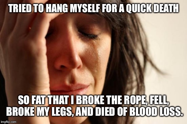 First World Problems Meme | TRIED TO HANG MYSELF FOR A QUICK DEATH; SO FAT THAT I BROKE THE ROPE, FELL, BROKE MY LEGS, AND DIED OF BLOOD LOSS. | image tagged in memes,first world problems | made w/ Imgflip meme maker