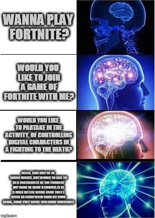 Expanding Brain Meme | WANNA PLAY FORTNITE? WOULD YOU LIKE TO JOIN A GAME OF FORTNITE WITH ME? WOULD YOU LIKE TO PARTAKE IN THE ACTIVITY, OF CONTROLLING DIGITAL CHARACTERS IN A FIGHTING TO THE DEATH? HELLO, THIS MAY BE OF SHORT NOTICE, BUT WOULD TO LIKE TO BE A PARTICIPATE OF THE CURRENT HIP GAME OF NAME O FORNITE,IT IS A HUGE BATTLE ROYAL GAME THAT I WISH TO ENJOY WITH SOME AS YOUR BEING, COME PLAY SO WE CAN ENJOY OURSELVES | image tagged in memes,expanding brain | made w/ Imgflip meme maker