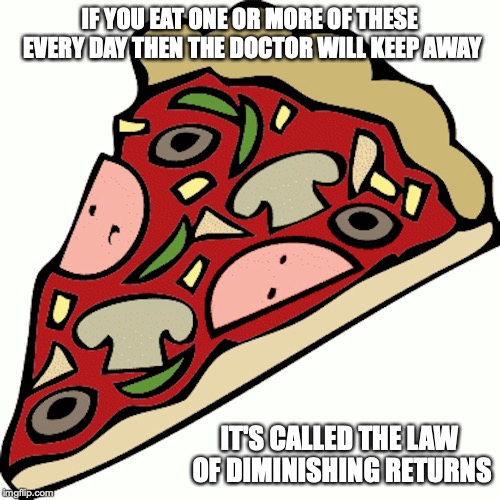 Pizza | IF YOU EAT ONE OR MORE OF THESE EVERY DAY THEN THE DOCTOR WILL KEEP AWAY; IT'S CALLED THE LAW OF DIMINISHING RETURNS | image tagged in pizza,memes | made w/ Imgflip meme maker