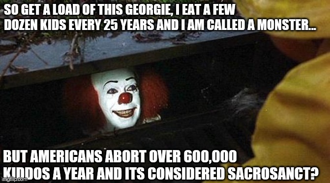 Pennywise abortion rant | SO GET A LOAD OF THIS GEORGIE, I EAT A FEW DOZEN KIDS EVERY 25 YEARS AND I AM CALLED A MONSTER... BUT AMERICANS ABORT OVER 600,000 KIDDOS A YEAR AND ITS CONSIDERED SACROSANCT? | image tagged in pennywise | made w/ Imgflip meme maker