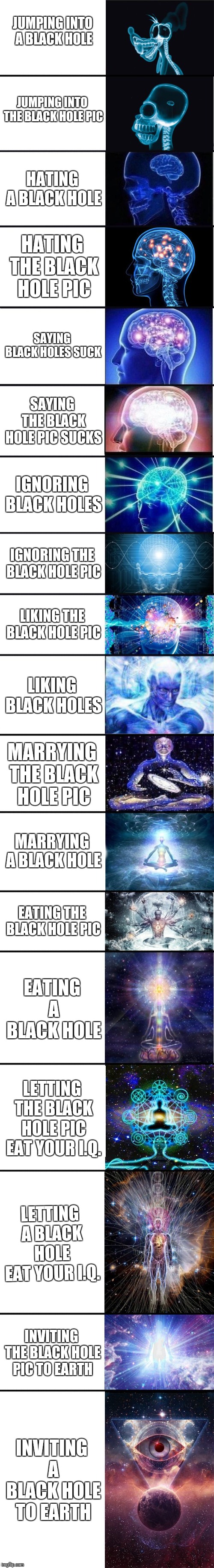expanding brain: 9001 | JUMPING INTO A BLACK HOLE; JUMPING INTO THE BLACK HOLE PIC; HATING A BLACK HOLE; HATING THE BLACK HOLE PIC; SAYING BLACK HOLES SUCK; SAYING THE BLACK HOLE PIC SUCKS; IGNORING BLACK HOLES; IGNORING THE BLACK HOLE PIC; LIKING THE BLACK HOLE PIC; LIKING BLACK HOLES; MARRYING THE BLACK HOLE PIC; MARRYING A BLACK HOLE; EATING THE BLACK HOLE PIC; EATING A BLACK HOLE; LETTING THE BLACK HOLE PIC EAT YOUR I.Q. LETTING A BLACK HOLE EAT YOUR I.Q. INVITING THE BLACK HOLE PIC TO EARTH; INVITING A BLACK HOLE TO EARTH | image tagged in expanding brain 9001 | made w/ Imgflip meme maker
