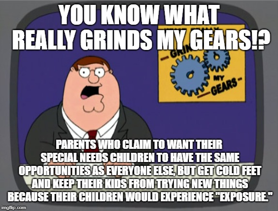 "Specials needs" does not mean need for sheltering | YOU KNOW WHAT REALLY GRINDS MY GEARS!? PARENTS WHO CLAIM TO WANT THEIR SPECIAL NEEDS CHILDREN TO HAVE THE SAME OPPORTUNITIES AS EVERYONE ELSE, BUT GET COLD FEET AND KEEP THEIR KIDS FROM TRYING NEW THINGS BECAUSE THEIR CHILDREN WOULD EXPERIENCE "EXPOSURE." | image tagged in memes,peter griffin news,special,children,parents,kids | made w/ Imgflip meme maker