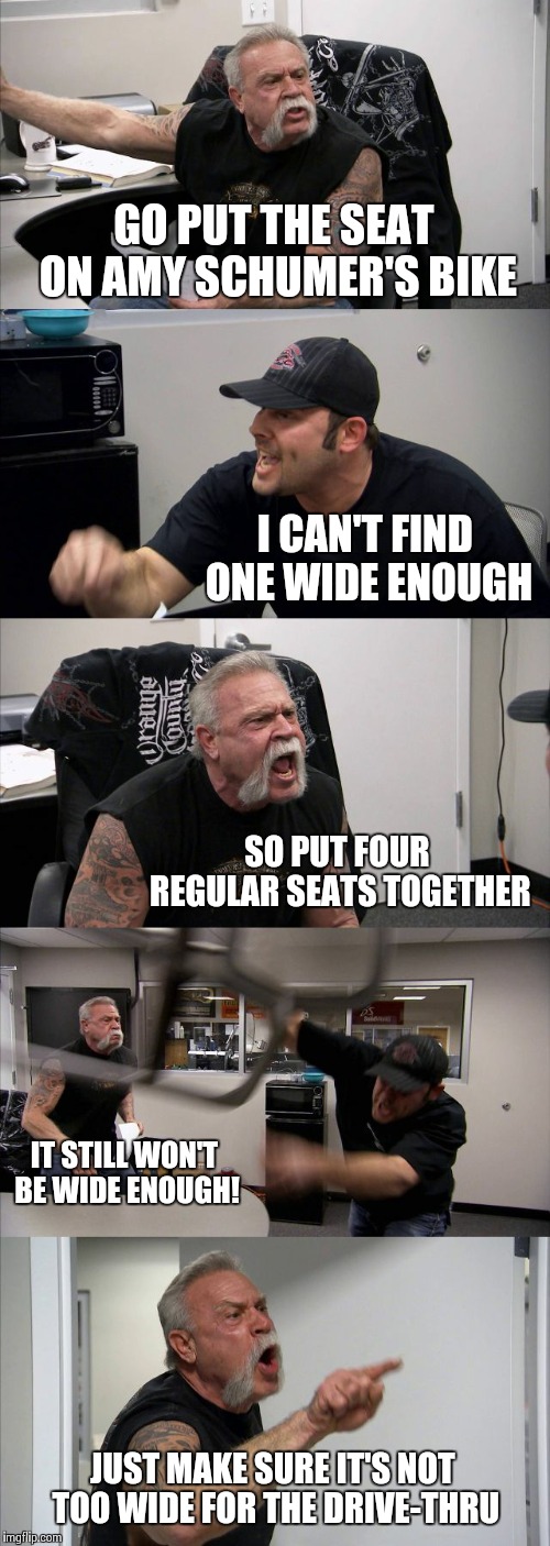 American Chopper Argument Meme | GO PUT THE SEAT ON AMY SCHUMER'S BIKE; I CAN'T FIND ONE WIDE ENOUGH; SO PUT FOUR REGULAR SEATS TOGETHER; IT STILL WON'T BE WIDE ENOUGH! JUST MAKE SURE IT'S NOT TOO WIDE FOR THE DRIVE-THRU | image tagged in memes,american chopper argument | made w/ Imgflip meme maker