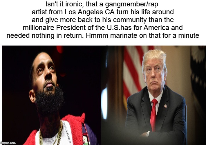Nipsey Hussled More Than Trump | Isn't it ironic, that a gangmember/rap artist from Los Angeles CA turn his life around and give more back to his community than the millionaire President of the U.S.has for America and needed nothing in return. Hmmm marinate on that for a minute; COVELL BELLAMY III | image tagged in nipsey hussled more than trump | made w/ Imgflip meme maker