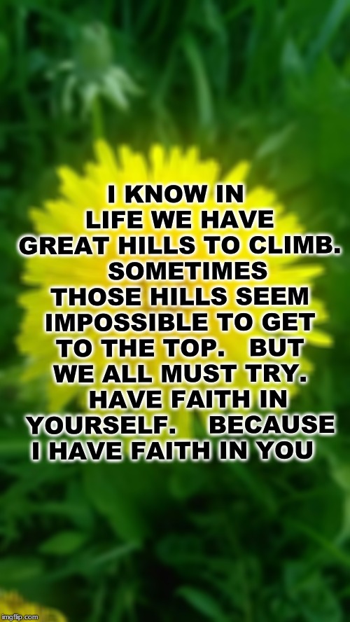 I KNOW IN LIFE WE HAVE GREAT HILLS TO CLIMB. 

SOMETIMES THOSE HILLS SEEM IMPOSSIBLE TO GET TO THE TOP. 

BUT WE ALL MUST TRY. 

HAVE FAITH IN YOURSELF.  

BECAUSE I HAVE FAITH IN YOU | made w/ Imgflip meme maker