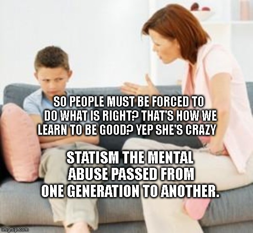 parent scolding child | SO PEOPLE MUST BE FORCED TO DO WHAT IS RIGHT? THAT'S HOW WE LEARN TO BE GOOD? YEP SHE'S CRAZY; STATISM THE MENTAL ABUSE PASSED FROM ONE GENERATION TO ANOTHER. | image tagged in parent scolding child | made w/ Imgflip meme maker