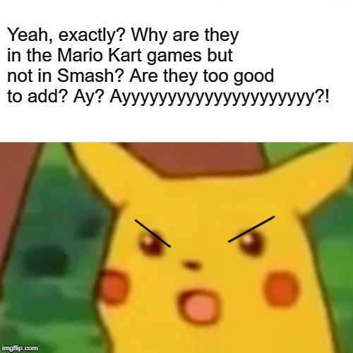 Surprised Pikachu Meme | Yeah, exactly? Why are they in the Mario Kart games but not in Smash? Are they too good to add? Ay? Ayyyyyyyyyyyyyyyyyyyyy?! | image tagged in memes,surprised pikachu | made w/ Imgflip meme maker