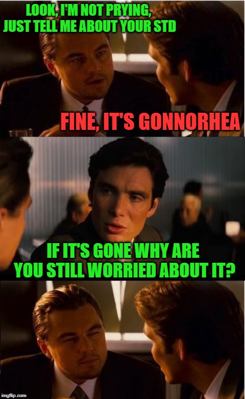 Nothing to worry about here! "Pun Weekend" April 19th-21st. A Triumph_9 & Craziness_all_the_way event! | LOOK, I'M NOT PRYING, JUST TELL ME ABOUT YOUR STD; FINE, IT'S GONNORHEA; IF IT'S GONE WHY ARE YOU STILL WORRIED ABOUT IT? | image tagged in memes,inception,std,pun weekend | made w/ Imgflip meme maker