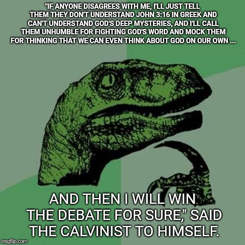 Philosoraptor Meme | "IF ANYONE DISAGREES WITH ME, I'LL JUST TELL THEM THEY DON'T UNDERSTAND JOHN 3:16 IN GREEK AND CAN'T UNDERSTAND GOD'S DEEP MYSTERIES, AND I'LL CALL THEM UNHUMBLE FOR FIGHTING GOD'S WORD AND MOCK THEM FOR THINKING THAT WE CAN EVEN THINK ABOUT GOD ON OUR OWN ... AND THEN I WILL WIN THE DEBATE FOR SURE," SAID THE CALVINIST TO HIMSELF. | image tagged in memes,philosoraptor | made w/ Imgflip meme maker