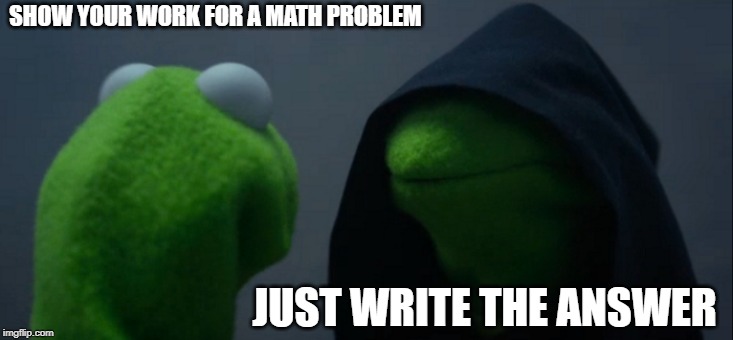 Evil Kermit Meme | SHOW YOUR WORK FOR A MATH PROBLEM; JUST WRITE THE ANSWER | image tagged in memes,evil kermit | made w/ Imgflip meme maker
