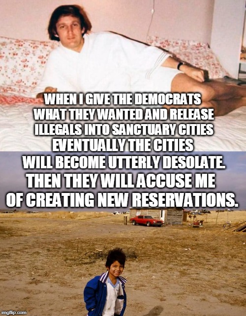 The cities won't turn into reservations if the compassionate Liberals will stay alongside their "undocumented" neighbors. | WHEN I GIVE THE DEMOCRATS WHAT THEY WANTED AND RELEASE ILLEGALS INTO SANCTUARY CITIES; EVENTUALLY THE CITIES WILL BECOME UTTERLY DESOLATE. THEN THEY WILL ACCUSE ME OF CREATING NEW RESERVATIONS. | image tagged in trump feeling cute might release immigrants sanctuary cities,sanctuary cities,illegal immigrants,president trump,liberals,memes | made w/ Imgflip meme maker