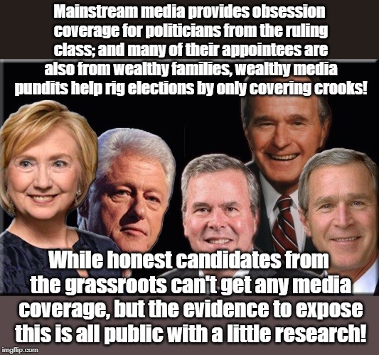 Mainstream media provides obsession coverage for politicians from the ruling class; and many of their appointees are also from wealthy families, wealthy media pundits help rig elections by only covering crooks! While honest candidates from the grassroots can't get any media coverage, but the evidence to expose this is all public with a little research! | made w/ Imgflip meme maker