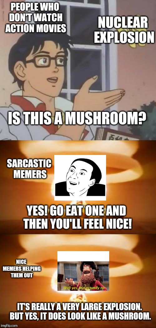 This took me a long time to make :) Hope you like it! | PEOPLE WHO DON'T WATCH ACTION MOVIES; NUCLEAR EXPLOSION; IS THIS A MUSHROOM? SARCASTIC MEMERS; YES! GO EAT ONE AND THEN YOU'LL FEEL NICE! NICE MEMERS HELPING THEM OUT; IT'S REALLY A VERY LARGE EXPLOSION. BUT YES, IT DOES LOOK LIKE A MUSHROOM. | image tagged in nuclear explosion,memes,is this a pigeon,well yes but actually no,funny,sarcastic | made w/ Imgflip meme maker