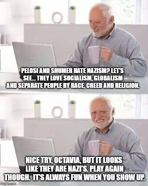 Hide the Pain Harold Meme | PELOSI AND SHUMER HATE NAZISM? LET'S SEE... THEY LOVE SOCIALISM, GLOBALISM AND SEPARATE PEOPLE BY RACE, CREED AND RELIGION. NICE TRY, OCTAVI | image tagged in memes,hide the pain harold | made w/ Imgflip meme maker