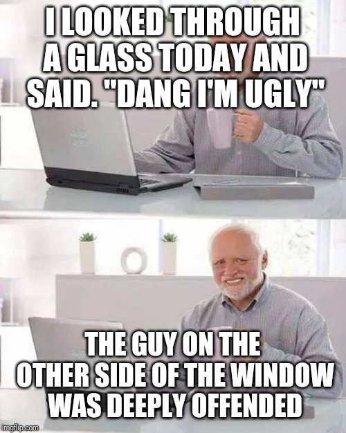 Hide the Pain Harold | I LOOKED THROUGH A GLASS TODAY AND SAID. "DANG I'M UGLY"; THE GUY ON THE OTHER SIDE OF THE WINDOW WAS DEEPLY OFFENDED | image tagged in memes,hide the pain harold | made w/ Imgflip meme maker