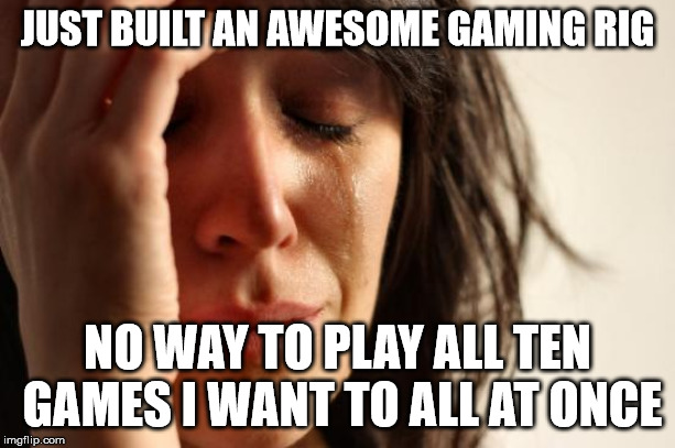First World Problems Meme | JUST BUILT AN AWESOME GAMING RIG; NO WAY TO PLAY ALL TEN GAMES I WANT TO ALL AT ONCE | image tagged in memes,first world problems | made w/ Imgflip meme maker