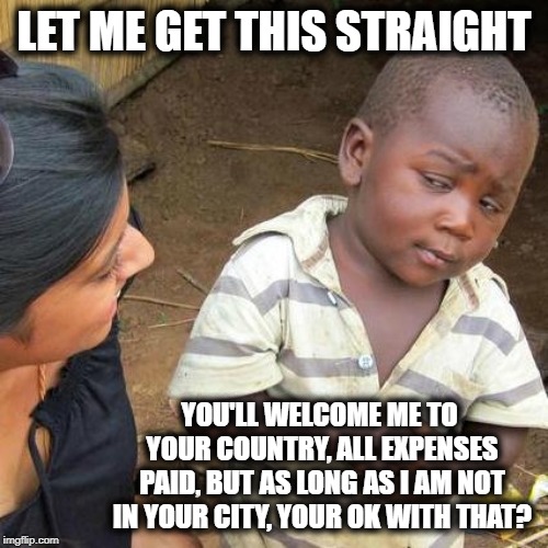 Third World Skeptical Kid Meme | LET ME GET THIS STRAIGHT; YOU'LL WELCOME ME TO YOUR COUNTRY, ALL EXPENSES PAID, BUT AS LONG AS I AM NOT IN YOUR CITY, YOUR OK WITH THAT? | image tagged in memes,third world skeptical kid | made w/ Imgflip meme maker