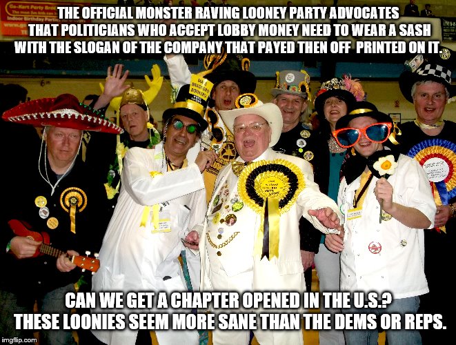 Monster Raving Looney Party | THE OFFICIAL MONSTER RAVING LOONEY PARTY ADVOCATES THAT POLITICIANS WHO ACCEPT LOBBY MONEY NEED TO WEAR A SASH WITH THE SLOGAN OF THE COMPANY THAT PAYED THEN OFF  PRINTED ON IT. CAN WE GET A CHAPTER OPENED IN THE U.S.? THESE LOONIES SEEM MORE SANE THAN THE DEMS OR REPS. | image tagged in monster raving looney party,politics,funny,lobbying,sanity,insanity | made w/ Imgflip meme maker