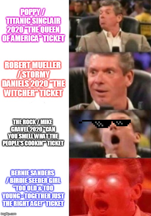 Vince ponders 2020 | POPPY / TITANIC SINCLAIR 2020 "THE QUEEN OF AMERICA" TICKET; ROBERT MUELLER / STORMY DANIELS 2020 "THE WITCHER" TICKET; THE ROCK / MIKE GRAVEL 2020 "CAN YOU SMELL WHAT THE PEOPLE'S COOKIN'" TICKET; BERNIE SANDERS / BIRDIE SEEDER GIRL "TOO OLD & TOO YOUNG - TOGETHER JUST THE RIGHT AGE!" TICKET | image tagged in mr mcmahon reaction,poppy,robert mueller,stormy daniels,the rock smelling,feelthebern | made w/ Imgflip meme maker