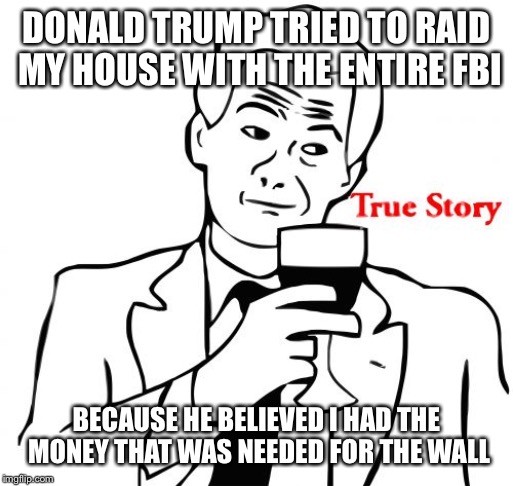 True Story Meme | DONALD TRUMP TRIED TO RAID MY HOUSE WITH THE ENTIRE FBI; BECAUSE HE BELIEVED I HAD THE MONEY THAT WAS NEEDED FOR THE WALL | image tagged in memes,true story | made w/ Imgflip meme maker