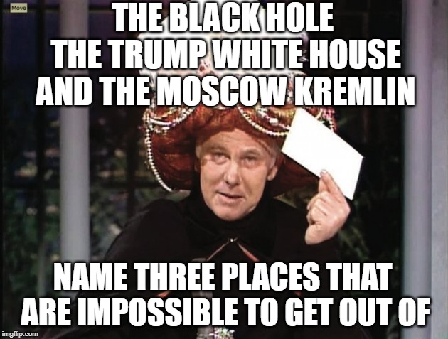 Carnac says... | THE BLACK HOLE THE TRUMP WHITE HOUSE AND THE MOSCOW KREMLIN; NAME THREE PLACES THAT ARE IMPOSSIBLE TO GET OUT OF | image tagged in carnac says,funny | made w/ Imgflip meme maker