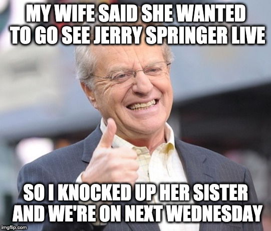 Jerry springer  | MY WIFE SAID SHE WANTED TO GO SEE JERRY SPRINGER LIVE; SO I KNOCKED UP HER SISTER AND WE'RE ON NEXT WEDNESDAY | image tagged in jerry springer | made w/ Imgflip meme maker