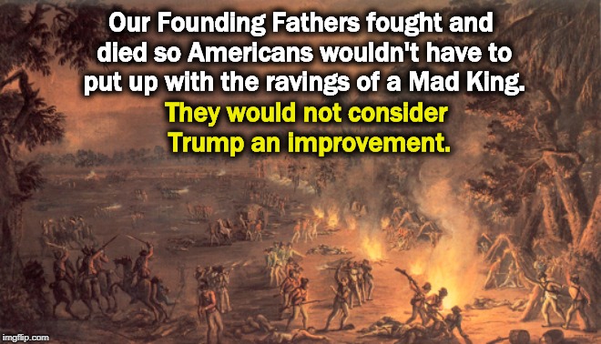 Our Founding Fathers fought and died so Americans wouldn't have to put up with the ravings of a Mad King. They would not consider Trump an improvement. | image tagged in america,founding fathers,mad king,trump | made w/ Imgflip meme maker