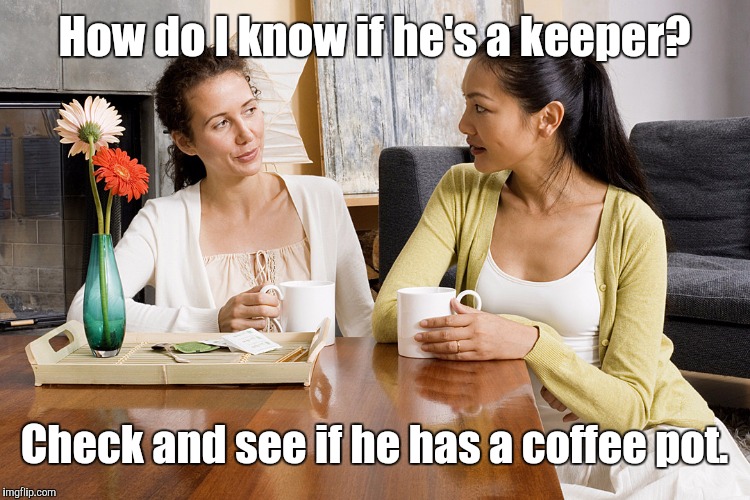 Women Talking Over Coffee | How do I know if he's a keeper? Check and see if he has a coffee pot. | image tagged in women talking over coffee,memes | made w/ Imgflip meme maker