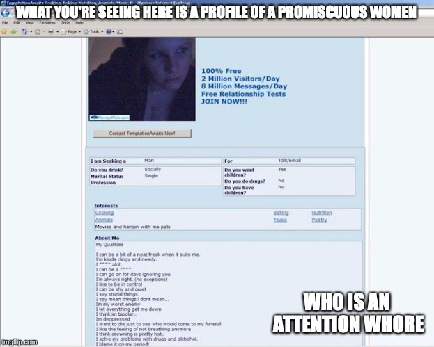 Plenty of Fish Profile of an Attention Whore | WHAT YOU'RE SEEING HERE IS A PROFILE OF A PROMISCUOUS WOMEN; WHO IS AN ATTENTION WHORE | image tagged in attention whore,plenty of fish,memes,online dating,promiscuous | made w/ Imgflip meme maker