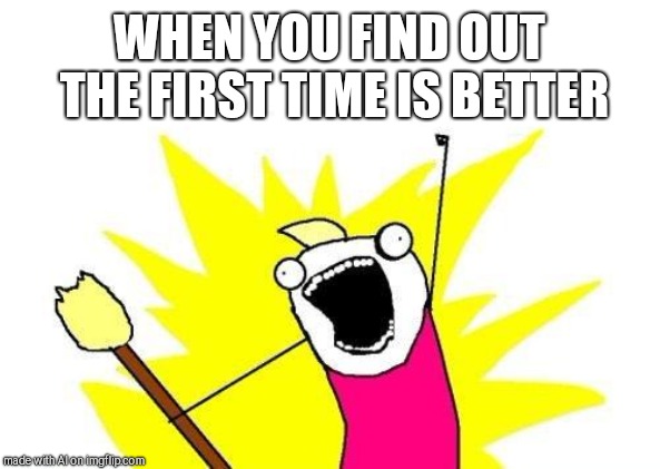 X All The Y | WHEN YOU FIND OUT THE FIRST TIME IS BETTER | image tagged in memes,x all the y | made w/ Imgflip meme maker