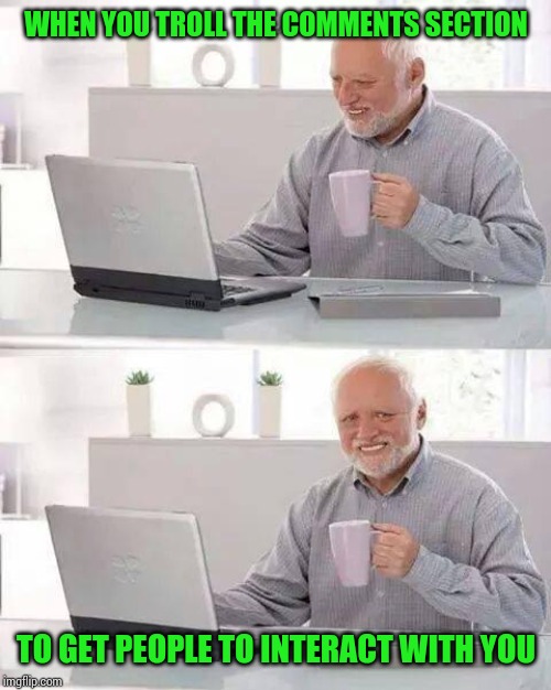 Hide the Pain Harold Meme | WHEN YOU TROLL THE COMMENTS SECTION TO GET PEOPLE TO INTERACT WITH YOU | image tagged in memes,hide the pain harold | made w/ Imgflip meme maker
