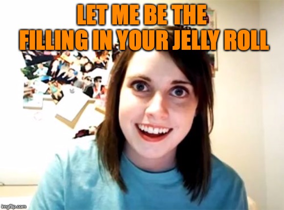 Overly Attached Girlfriend Meme | LET ME BE THE FILLING IN YOUR JELLY ROLL | image tagged in memes,overly attached girlfriend | made w/ Imgflip meme maker