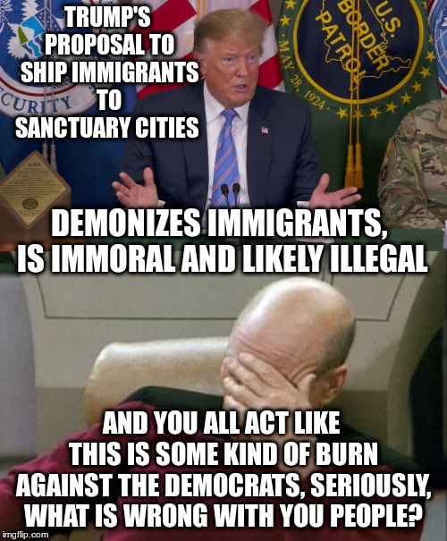 Trump plays your fear of immigrants like a fiddle | TRUMP'S PROPOSAL TO SHIP IMMIGRANTS TO SANCTUARY CITIES; DEMONIZES IMMIGRANTS, IS IMMORAL AND LIKELY ILLEGAL; AND YOU ALL ACT LIKE THIS IS SOME KIND OF BURN AGAINST THE DEMOCRATS, SERIOUSLY, WHAT IS WRONG WITH YOU PEOPLE? | image tagged in captain picard facepalm,trump,humor,immigrants,sanctuary cities | made w/ Imgflip meme maker