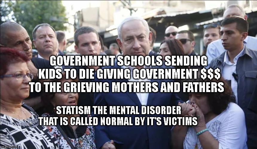Bibi Melech Israel | GOVERNMENT SCHOOLS SENDING KIDS TO DIE GIVING GOVERNMENT $$$ TO THE GRIEVING MOTHERS AND FATHERS; STATISM THE MENTAL DISORDER THAT IS CALLED NORMAL BY IT'S VICTIMS | image tagged in bibi melech israel | made w/ Imgflip meme maker