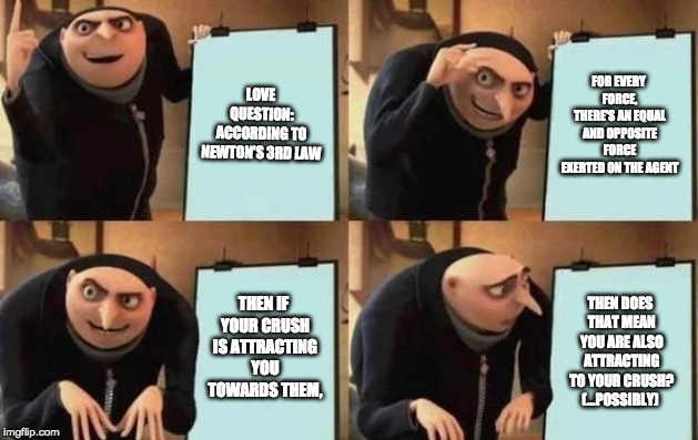 Gru's Plan | LOVE QUESTION: ACCORDING TO NEWTON'S 3RD LAW; FOR EVERY FORCE, THERE'S AN EQUAL AND OPPOSITE FORCE EXERTED ON THE AGENT; THEN IF YOUR CRUSH IS ATTRACTING YOU TOWARDS THEM, THEN DOES THAT MEAN YOU ARE ALSO ATTRACTING TO YOUR CRUSH? (...POSSIBLY) | image tagged in gru's plan | made w/ Imgflip meme maker