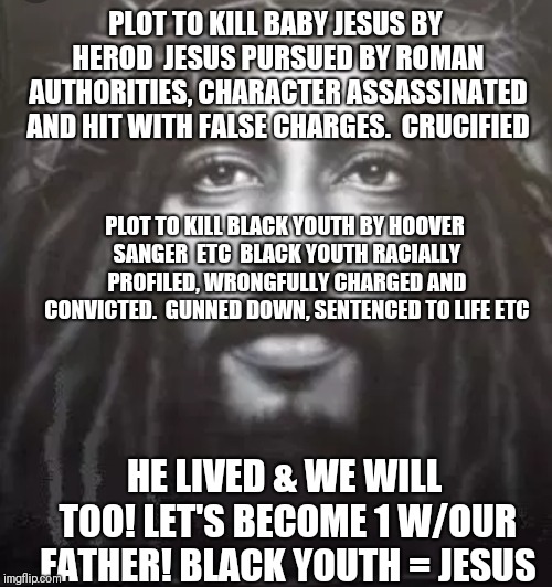 Black Youth = Jesus | PLOT TO KILL BABY JESUS BY HEROD

JESUS PURSUED BY ROMAN AUTHORITIES, CHARACTER ASSASSINATED AND HIT WITH FALSE CHARGES.

CRUCIFIED; PLOT TO KILL BLACK YOUTH BY HOOVER SANGER  ETC

BLACK YOUTH RACIALLY PROFILED, WRONGFULLY CHARGED AND CONVICTED.

GUNNED DOWN, SENTENCED TO LIFE ETC; HE LIVED & WE WILL TOO! LET'S BECOME 1 W/OUR FATHER!
BLACK YOUTH = JESUS | image tagged in jesus | made w/ Imgflip meme maker