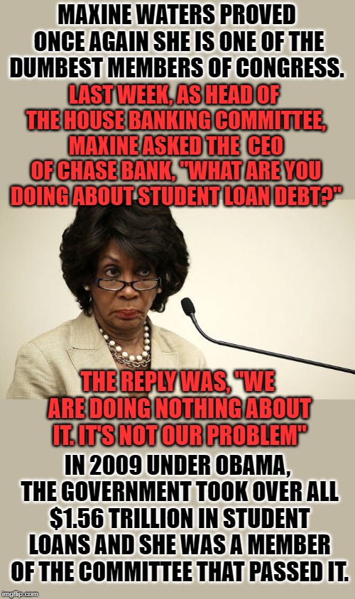 She has been censured 3 times by Congress for unethical financial dealings. She is now head of the House Finance Committee. | MAXINE WATERS PROVED ONCE AGAIN SHE IS ONE OF THE DUMBEST MEMBERS OF CONGRESS. LAST WEEK, AS HEAD OF THE HOUSE BANKING COMMITTEE, MAXINE ASKED THE  CEO OF CHASE BANK, "WHAT ARE YOU DOING ABOUT STUDENT LOAN DEBT?"; THE REPLY WAS, "WE ARE DOING NOTHING ABOUT IT. IT'S NOT OUR PROBLEM"; IN 2009 UNDER OBAMA, THE GOVERNMENT TOOK OVER ALL $1.56 TRILLION IN STUDENT LOANS AND SHE WAS A MEMBER OF THE COMMITTEE THAT PASSED IT. | image tagged in maxine waters crazy | made w/ Imgflip meme maker