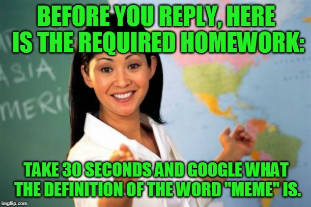 Unhelpful High School Teacher Meme | BEFORE YOU REPLY, HERE IS THE REQUIRED HOMEWORK: TAKE 30 SECONDS AND GOOGLE WHAT THE DEFINITION OF THE WORD "MEME" IS. | image tagged in memes,unhelpful high school teacher | made w/ Imgflip meme maker