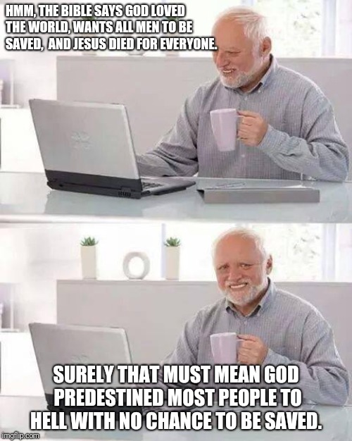 Hide the Pain Harold Meme | HMM, THE BIBLE SAYS GOD LOVED THE WORLD, WANTS ALL MEN TO BE SAVED,  AND JESUS DIED FOR EVERYONE. SURELY THAT MUST MEAN GOD PREDESTINED MOST PEOPLE TO HELL WITH NO CHANCE TO BE SAVED. | image tagged in memes,hide the pain harold | made w/ Imgflip meme maker