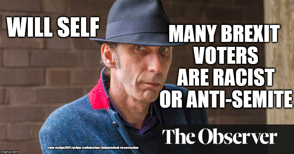 Will Self - Brexit voters Racist or Anti-Semite | MANY BREXIT VOTERS ARE RACIST OR ANTI-SEMITE; WILL SELF; #gtto #jc4pm2019 #jc4pm #cultofcorbyn #labourisdead #wearecorbyn | image tagged in will self,gtto jc4pm,gtto jc4pm2019,cultofcorbyn,labourisdead,wearecorbyn | made w/ Imgflip meme maker