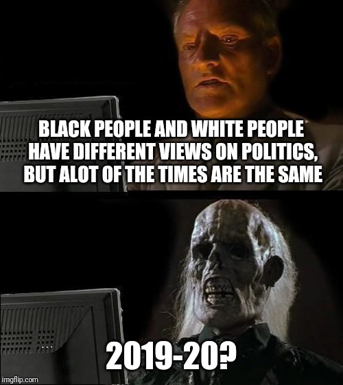 I'll Just Wait Here Meme | BLACK PEOPLE AND WHITE PEOPLE HAVE DIFFERENT VIEWS ON POLITICS, BUT ALOT OF THE TIMES ARE THE SAME; 2019-20? | image tagged in memes,ill just wait here | made w/ Imgflip meme maker