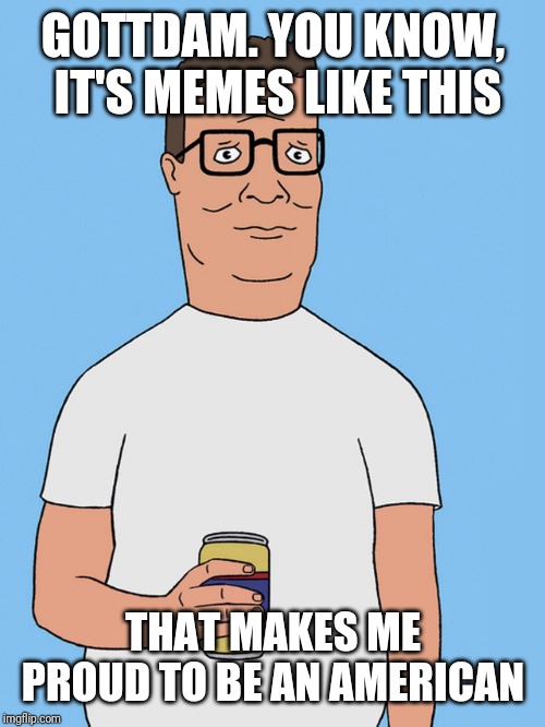 Hank hill life | GOTTDAM. YOU KNOW, IT'S MEMES LIKE THIS THAT MAKES ME PROUD TO BE AN AMERICAN | image tagged in hank hill life | made w/ Imgflip meme maker
