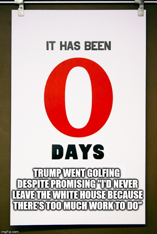 0 days since | TRUMP WENT GOLFING DESPITE PROMISING "I'D NEVER LEAVE THE WHITE HOUSE BECAUSE THERE'S TOO MUCH WORK TO DO" | image tagged in 0 days since | made w/ Imgflip meme maker