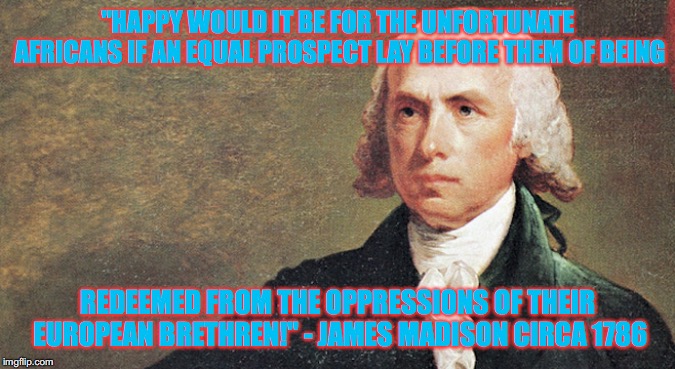 James Madison was a straight, white, christian, nationalist, American! Take that Libtards! | "HAPPY WOULD IT BE FOR THE UNFORTUNATE AFRICANS IF AN EQUAL PROSPECT LAY BEFORE THEM OF BEING; REDEEMED FROM THE OPPRESSIONS OF THEIR EUROPEAN BRETHREN!" - JAMES MADISON CIRCA 1786 | image tagged in james madison,it's okay to be white,politics | made w/ Imgflip meme maker