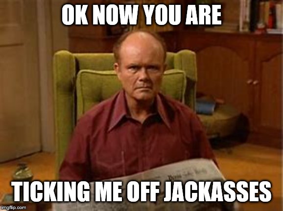 ok now you are | OK NOW YOU ARE; TICKING ME OFF JACKASSES | image tagged in that 70 show,meme,memes,funny meme,funny memes,jackasses | made w/ Imgflip meme maker