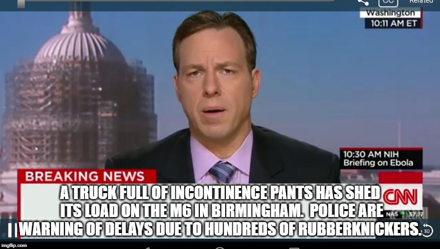 cnn breaking news template | A TRUCK FULL OF INCONTINENCE PANTS HAS SHED ITS LOAD ON THE M6 IN BIRMINGHAM.

POLICE ARE WARNING OF DELAYS DUE TO HUNDREDS OF RUBBERKNICKERS. | image tagged in cnn breaking news template | made w/ Imgflip meme maker