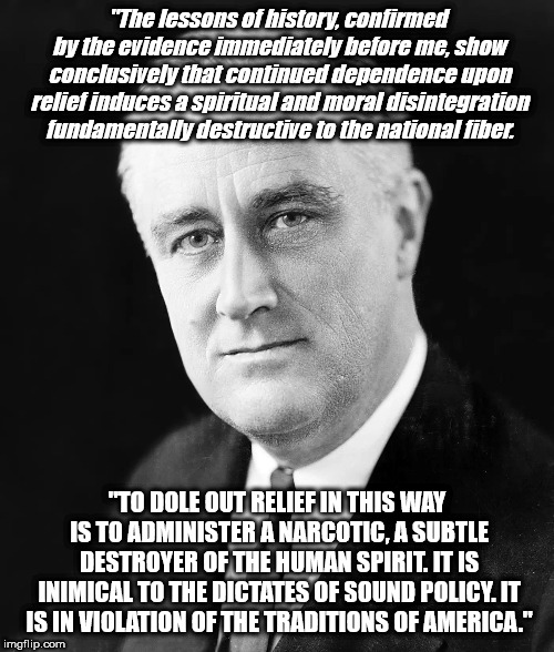 A Subtle Narcotic | "The lessons of history, confirmed by the evidence immediately before me, show conclusively that continued dependence upon relief induces a spiritual and moral disintegration fundamentally destructive to the national fiber. "TO DOLE OUT RELIEF IN THIS WAY IS TO ADMINISTER A NARCOTIC, A SUBTLE DESTROYER OF THE HUMAN SPIRIT. IT IS INIMICAL TO THE DICTATES OF SOUND POLICY. IT IS IN VIOLATION OF THE TRADITIONS OF AMERICA." | image tagged in a subtle narcotic | made w/ Imgflip meme maker